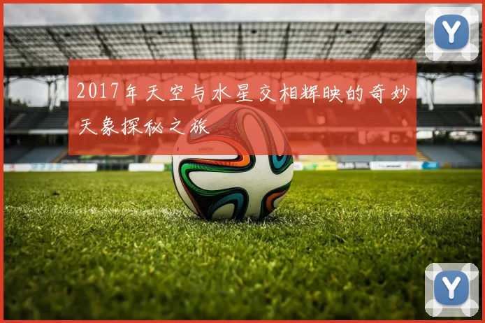 2017年天空与水星交相辉映的奇妙天象探秘之旅