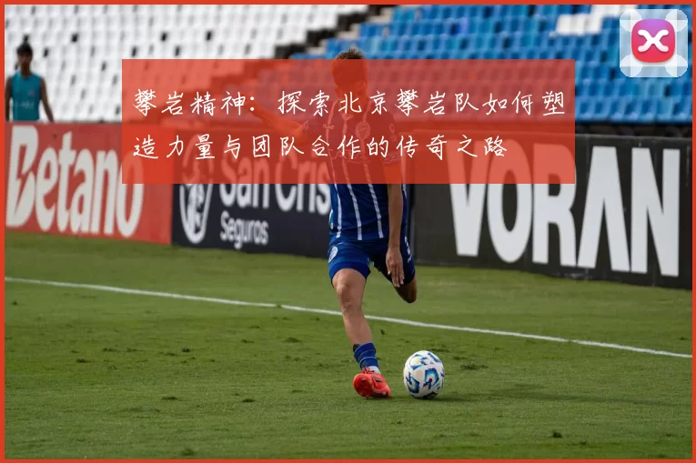 攀岩精神：探索北京攀岩队如何塑造力量与团队合作的传奇之路