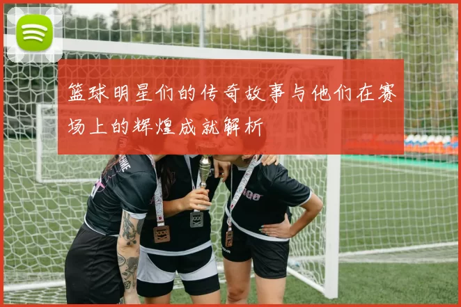 篮球明星们的传奇故事与他们在赛场上的辉煌成就解析