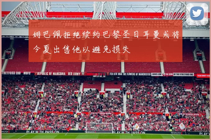 姆巴佩拒绝续约巴黎圣日耳曼或将今夏出售他以避免损失