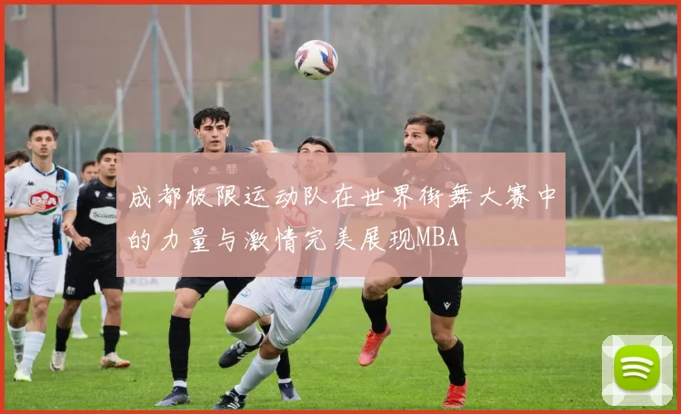 成都极限运动队在世界街舞大赛中的力量与激情完美展现MBA