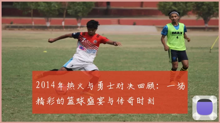 2014年热火与勇士对决回顾：一场精彩的篮球盛宴与传奇时刻