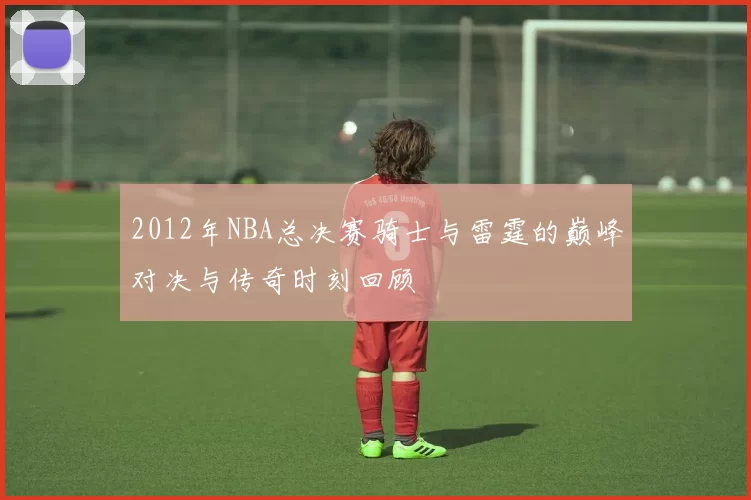 2012年NBA总决赛骑士与雷霆的巅峰对决与传奇时刻回顾