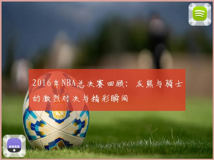 2016年NBA总决赛回顾：灰熊与骑士的激烈对决与精彩瞬间