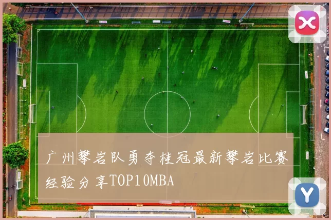 广州攀岩队勇夺桂冠最新攀岩比赛经验分享TOP10MBA