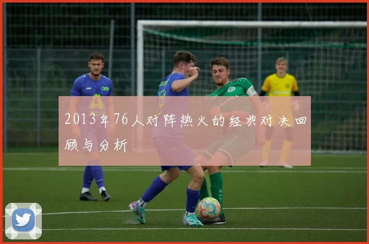 2013年76人对阵热火的经典对决回顾与分析